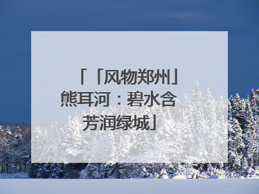 「风物郑州」熊耳河：碧水含芳润绿城