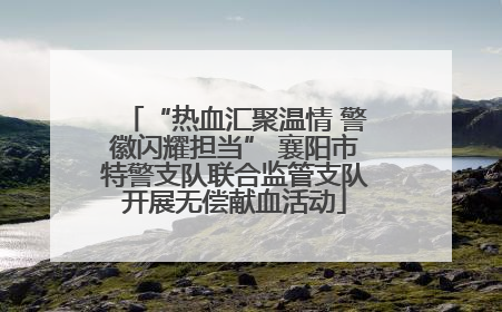 “热血汇聚温情 警徽闪耀担当” 襄阳市特警支队联合监管支队开展无偿献血活动