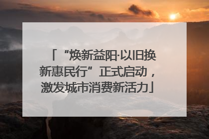 “焕新益阳·以旧换新惠民行”正式启动，激发城市消费新活力
