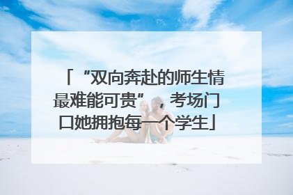 “双向奔赴的师生情最难能可贵”，考场门口她拥抱每一个学生