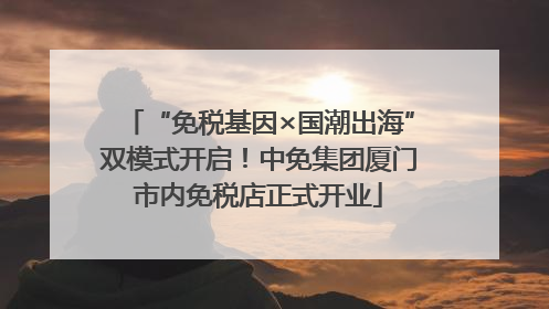 “免税基因×国潮出海”双模式开启！中免集团厦门市内免税店正式开业