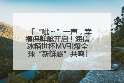 “呲～”一声，幸福保鲜舱开启！海信冰箱世杯MV引爆全球“新鲜感”共鸣