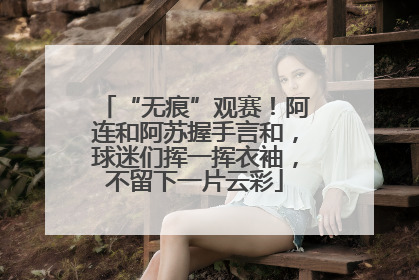 “无痕”观赛！阿连和阿苏握手言和，球迷们挥一挥衣袖，不留下一片云彩