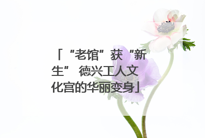 “老馆”获“新生” 德兴工人文化宫的华丽变身