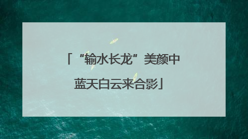 “输水长龙”美颜中 蓝天白云来合影