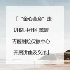 “金心金意”走进锦园社区 邀请青医附院保膝中心开展讲座及义诊