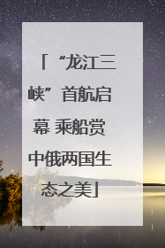 “龙江三峡”首航启幕 乘船赏中俄两国生态之美