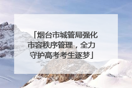 烟台市城管局强化市容秩序管理，全力守护高考考生逐梦