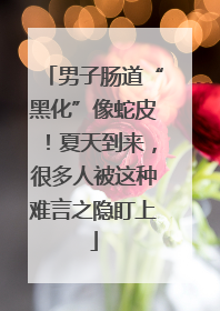 男子肠道“黑化”像蛇皮！夏天到来，很多人被这种难言之隐盯上