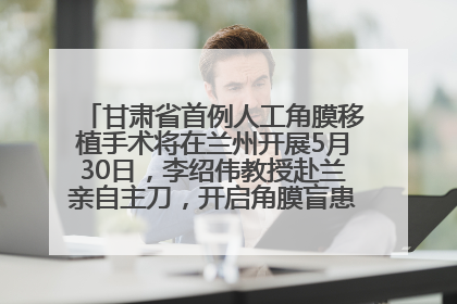 甘肃省首例人工角膜移植手术将在兰州开展5月30日，李绍伟教授赴兰亲自主刀，开启角膜盲患者复明新纪元