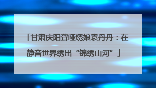 甘肃庆阳聋哑绣娘袁丹丹：在静音世界绣出“锦绣山河”