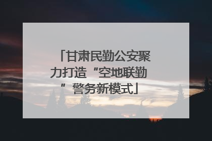 甘肃民勤公安聚力打造“空地联勤”警务新模式