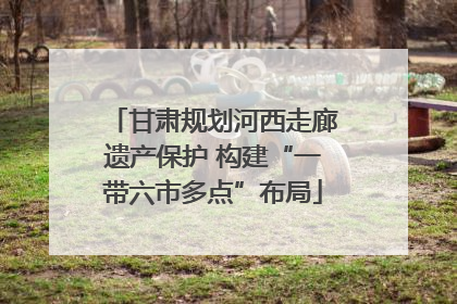 甘肃规划河西走廊遗产保护 构建“一带六市多点”布局