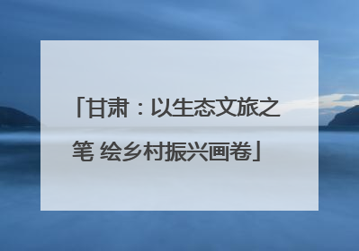 甘肃：以生态文旅之笔 绘乡村振兴画卷