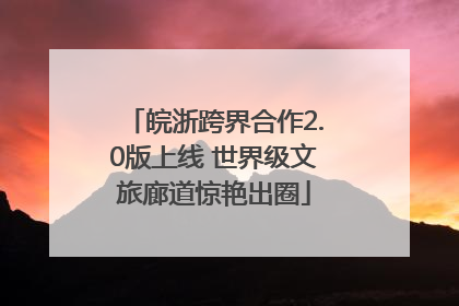 皖浙跨界合作2.0版上线 世界级文旅廊道惊艳出圈