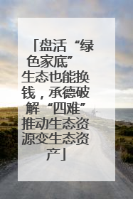 盘活“绿色家底” 生态也能换钱，承德破解“四难”推动生态资源变生态资产