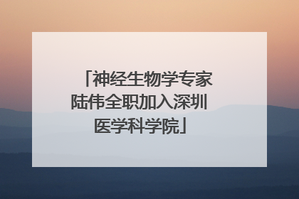 神经生物学专家陆伟全职加入深圳医学科学院