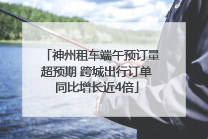 神州租车端午预订量超预期 跨城出行订单同比增长近4倍