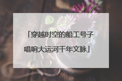 穿越时空的船工号子唱响大运河千年文脉