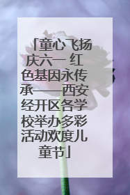 童心飞扬庆六一 红色基因永传承——西安经开区各学校举办多彩活动欢度儿童节
