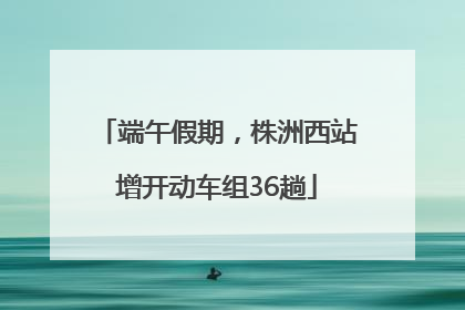 端午假期，株洲西站增开动车组36趟