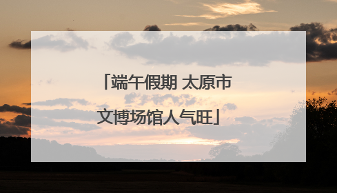 端午假期 太原市文博场馆人气旺