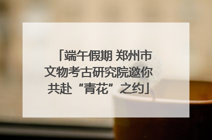 端午假期 郑州市文物考古研究院邀你共赴“青花”之约