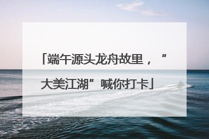 端午源头龙舟故里，“大美江湖”喊你打卡