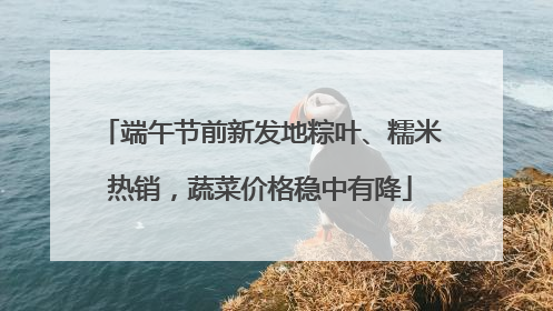 端午节前新发地粽叶、糯米热销，蔬菜价格稳中有降