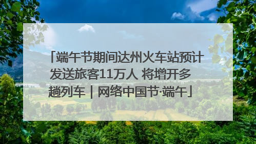 端午节期间达州火车站预计发送旅客11万人 将增开多趟列车｜网络中国节·端午