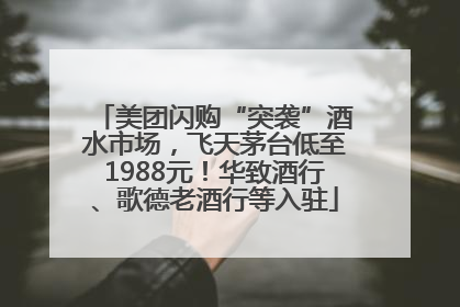 美团闪购“突袭”酒水市场,飞天茅台低至1988元!华致酒行、歌德老酒行等入驻