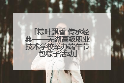 粽叶飘香 传承经典——芜湖高级职业技术学校举办端午节包粽子活动