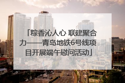 粽香沁人心 联建聚合力——青岛地铁6号线项目开展端午慰问活动