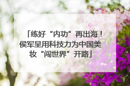 练好“内功”再出海！侯军呈用科技力为中国美妆“闯世界”开路