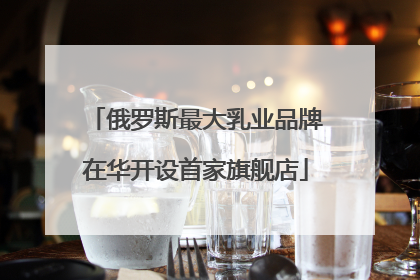 俄罗斯最大乳业品牌在华开设首家旗舰店