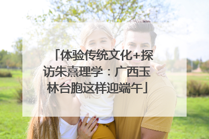 体验传统文化+探访朱熹理学：广西玉林台胞这样迎端午