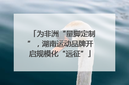 为非洲“量脚定制”，湖南运动品牌开启规模化“远征”