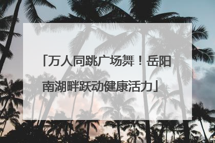 万人同跳广场舞！岳阳南湖畔跃动健康活力