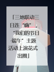 三地联动三日连“嗨”，“我们的节日·端午”主题活动上演花式出圈