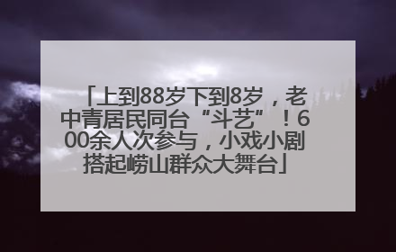 上到88岁下到8岁，老中青居民同台“斗艺”！600余人次参与，小戏小剧搭起崂山群众大舞台