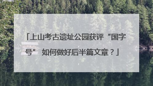 上山考古遗址公园获评“国字号” 如何做好后半篇文章？