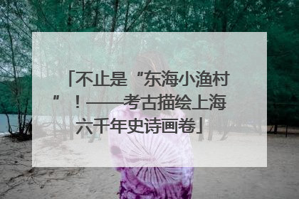 不止是“东海小渔村”！——考古描绘上海六千年史诗画卷