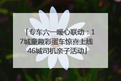 专车六一暖心联动：17城童趣彩蛋车惊喜上线 46城司机亲子活动