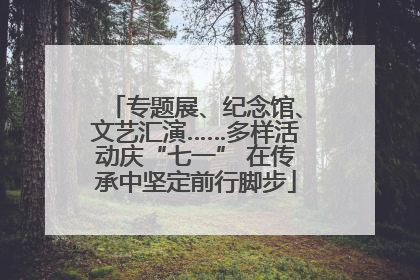专题展、纪念馆、文艺汇演……多样活动庆“七一” 在传承中坚定前行脚步
