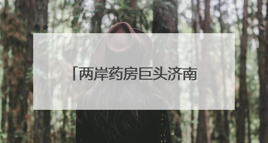 两岸药房巨头济南“合体”，布局“新式药店”有何深意