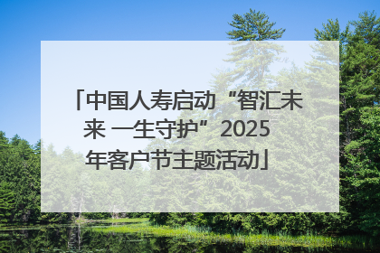 中国人寿启动“智汇未来 一生守护”2025年客户节主题活动