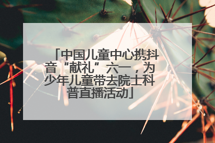 中国儿童中心携抖音“献礼”六一，为少年儿童带去院士科普直播活动