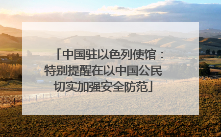 中国驻以色列使馆：特别提醒在以中国公民切实加强安全防范
