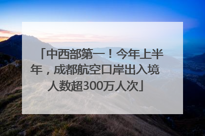 中西部第一！今年上半年，成都航空口岸出入境人数超300万人次