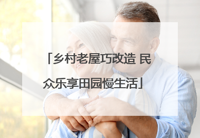 乡村老屋巧改造 民众乐享田园慢生活